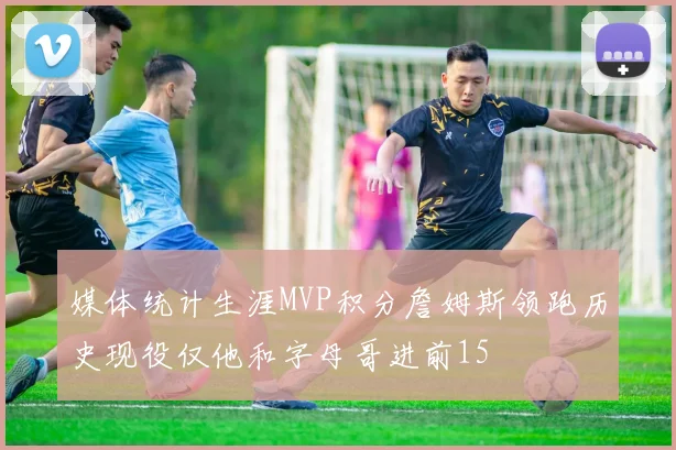 媒体统计生涯MVP积分詹姆斯领跑历史现役仅他和字母哥进前15