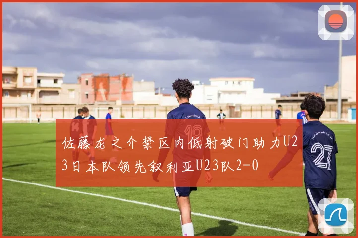 佐藤龙之介禁区内低射破门助力U23日本队领先叙利亚U23队2-0