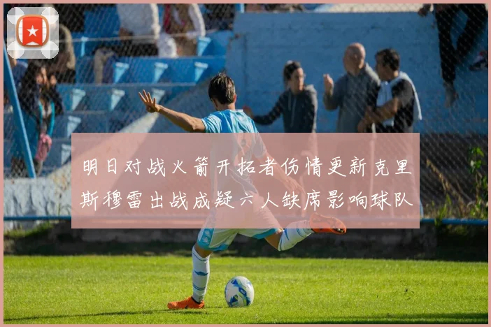 明日对战火箭开拓者伤情更新克里斯穆雷出战成疑六人缺席影响球队实力