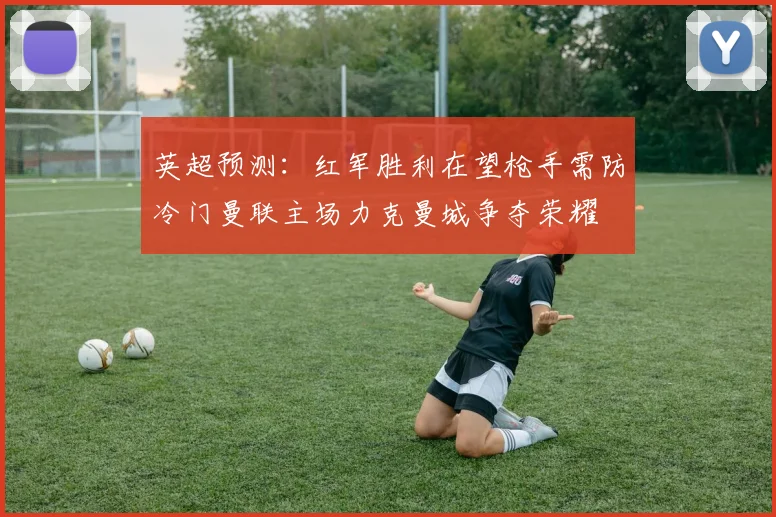 英超预测：红军胜利在望枪手需防冷门曼联主场力克曼城争夺荣耀