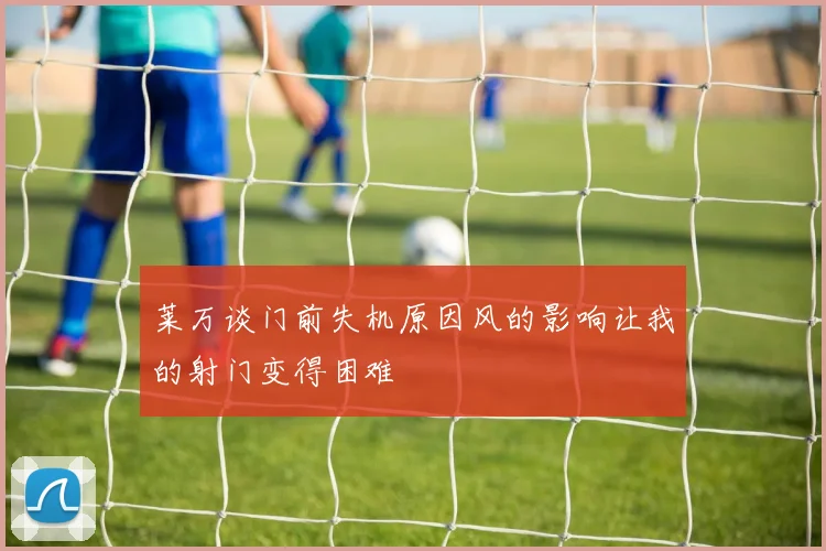 莱万谈门前失机原因风的影响让我的射门变得困难