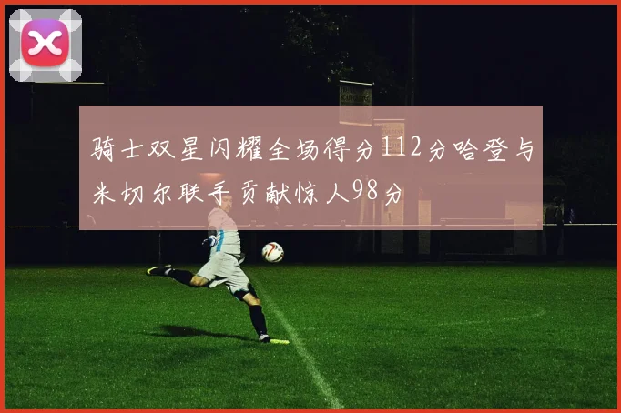 骑士双星闪耀全场得分112分哈登与米切尔联手贡献惊人98分