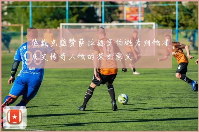 范戴克盛赞萨拉赫罗伯逊为利物浦历史传奇人物的深刻意义
