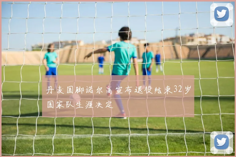 丹麦国脚诺尔高宣布退役结束32岁国家队生涯决定