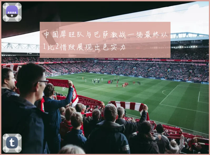 中国犀旺队与巴萨激战一场最终以1比2惜败展现出色实力