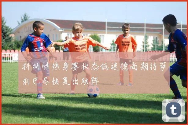 科纳特热身赛状态低迷德尚期待萨利巴尽快复出助阵