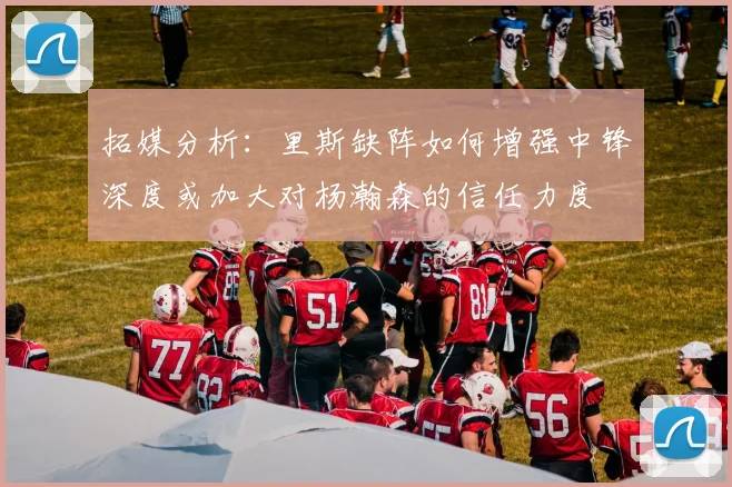 拓媒分析：里斯缺阵如何增强中锋深度或加大对杨瀚森的信任力度